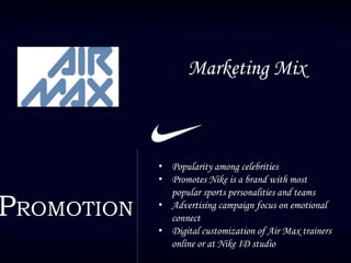 Marketing Mix
PROMOTION
• Popularity among celebrities
• Promotes Nike is a brand with most
popular sports personalities and teams
• Advertising campaign focus on emotional
connect
• Digital customization of Air Max trainers
online or at Nike ID studio
 