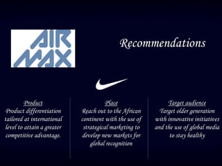 Recommendations
Product
Product differentiation
tailored at international
level to attain a greater
competitive advantage.
Place
Reach out to the African
continent with the use of
strategical marketing to
develop new markets for
global recognition
Target audience
Target older generation
with innovative initiatives
and the use of global media
to stay healthy
 