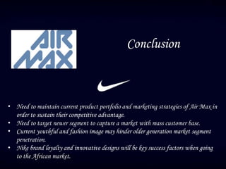 Conclusion
• Need to maintain current product portfolio and marketing strategies of Air Max in
order to sustain their competitive advantage.
• Need to target newer segment to capture a market with mass customer base.
• Current youthful and fashion image may hinder older generation market segment
penetration.
• Nike brand loyalty and innovative designs will be key success factors when going
to the African market.
 