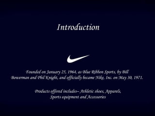 Founded on January 25, 1964, as Blue Ribbon Sports, by Bill
Bowerman and Phil Knight, and officially became Nike, Inc. on May 30, 1971.
Products offered includes– Athletic shoes, Apparels,
Sports equipment and Accessories
Introduction
 