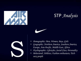 STP Analysis
S
• Demographic: Men, Women, Boys, Girls
• Geographic: Northern America, Southern America,
Europe, Asia Pacific, Middle East, Africa
• Psychographic: Lifestyles, Social Class, Personality
• Behavioral: Athletes, Fashion enthusiasts, Tech-
savy people
 