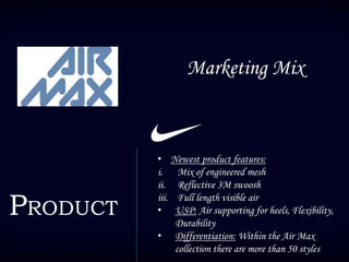 Marketing Mix
PRODUCT
• Newest product features:
i. Mix of engineered mesh
ii. Reflective 3M swoosh
iii. Full length visible air
• USP: Air supporting for heels, Flexibility,
Durability
• Differentiation: Within the Air Max
collection there are more than 50 styles
 