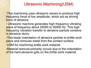 Ultrasonic Machining(USM)
•This machining uses ultrasonic waves to produce high
frequency force of low amplitude, which act as driving
force of abrasive.
• Ultrasonic machine generates high frequency vibrating
wave of frequency about 20000 to 30000 Hz. This high
frequency vibration transfer to abrasive particle contains
in abrasive slurry.
•This leads indentation of abrasive particle to brittle work
piece and removes metal from the contact surface.
•USM for machining brittle work material
•Material removal primarily occurs due to the indentation
of the hard abrasive grits on the brittle work material.
 