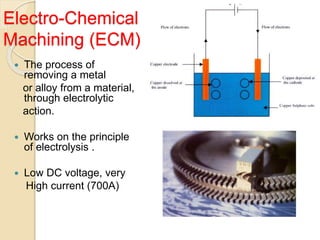 Electro-Chemical
Machining (ECM)
 The process of
removing a metal
or alloy from a material,
through electrolytic
action.
 Works on the principle
of electrolysis .
 Low DC voltage, very
High current (700A)
 