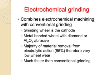 Electrochemical grinding
 Combines electrochemical machining
with conventional grinding
◦ Grinding wheel is the cathode
◦ Metal bonded wheel with diamond or
Al2O3 abrasive
◦ Majority of material removal from
electrolytic action (95%) therefore very
low wheel wear
◦ Much faster than conventional grinding
 