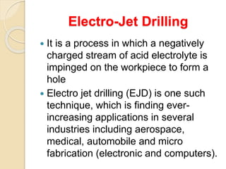 Electro-Jet Drilling
 It is a process in which a negatively
charged stream of acid electrolyte is
impinged on the workpiece to form a
hole
 Electro jet drilling (EJD) is one such
technique, which is finding ever-
increasing applications in several
industries including aerospace,
medical, automobile and micro
fabrication (electronic and computers).
 