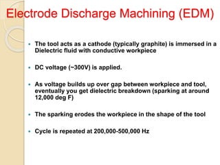 Electrode Discharge Machining (EDM)
 The tool acts as a cathode (typically graphite) is immersed in a
Dielectric fluid with conductive workpiece
 DC voltage (~300V) is applied.
 As voltage builds up over gap between workpiece and tool,
eventually you get dielectric breakdown (sparking at around
12,000 deg F)
 The sparking erodes the workpiece in the shape of the tool
 Cycle is repeated at 200,000-500,000 Hz
 