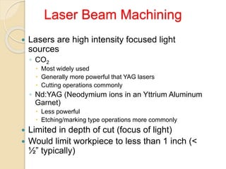 Laser Beam Machining
 Lasers are high intensity focused light
sources
◦ CO2
 Most widely used
 Generally more powerful that YAG lasers
 Cutting operations commonly
◦ Nd:YAG (Neodymium ions in an Yttrium Aluminum
Garnet)
 Less powerful
 Etching/marking type operations more commonly
 Limited in depth of cut (focus of light)
 Would limit workpiece to less than 1 inch (<
½” typically)
 