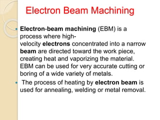 Electron Beam Machining
 Electron-beam machining (EBM) is a
process where high-
velocity electrons concentrated into a narrow
beam are directed toward the work piece,
creating heat and vaporizing the material.
EBM can be used for very accurate cutting or
boring of a wide variety of metals.
 The process of heating by electron beam is
used for annealing, welding or metal removal.
 