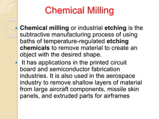 Chemical Milling
 Chemical milling or industrial etching is the
subtractive manufacturing process of using
baths of temperature-regulated etching
chemicals to remove material to create an
object with the desired shape.
 It has applications in the printed circuit
board and semiconductor fabrication
industries. It is also used in the aerospace
industry to remove shallow layers of material
from large aircraft components, missile skin
panels, and extruded parts for airframes
 