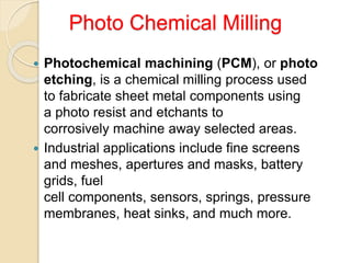 Photo Chemical Milling
 Photochemical machining (PCM), or photo
etching, is a chemical milling process used
to fabricate sheet metal components using
a photo resist and etchants to
corrosively machine away selected areas.
 Industrial applications include fine screens
and meshes, apertures and masks, battery
grids, fuel
cell components, sensors, springs, pressure
membranes, heat sinks, and much more.
 