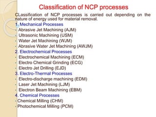 Classification of NCP processes
CLassification of NCP processes is carried out depending on the
nature of energy used for material removal.
1. Mechanical Processes
• Abrasive Jet Machining (AJM)
• Ultrasonic Machining (USM)
• Water Jet Machining (WJM)
• Abrasive Water Jet Machining (AWJM)
2. Electrochemical Processes
• Electrochemical Machining (ECM)
• Electro Chemical Grinding (ECG)
• Electro Jet Drilling (EJD)
3. Electro-Thermal Processes
• Electro-discharge machining (EDM)
• Laser Jet Machining (LJM)
• Electron Beam Machining (EBM)
4. Chemical Processes
• Chemical Milling (CHM)
• Photochemical Milling (PCM)
 