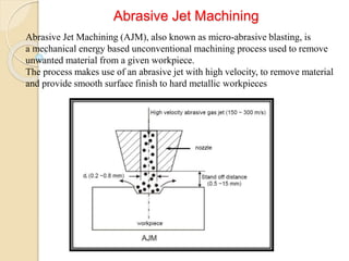 Abrasive Jet Machining
Abrasive Jet Machining (AJM), also known as micro-abrasive blasting, is
a mechanical energy based unconventional machining process used to remove
unwanted material from a given workpiece.
The process makes use of an abrasive jet with high velocity, to remove material
and provide smooth surface finish to hard metallic workpieces
 
