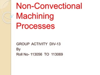 Non-Convectional
Machining
Processes
GROUP ACTIVITY DIV-13
By
Roll No- 113056 TO 113069
 