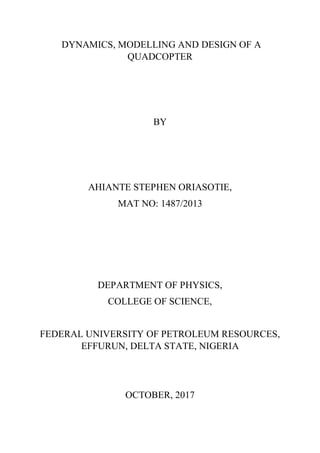 DYNAMICS, MODELLING AND DESIGN OF A
QUADCOPTER
BY
AHIANTE STEPHEN ORIASOTIE,
MAT NO: 1487/2013
DEPARTMENT OF PHYSICS,
COLLEGE OF SCIENCE,
FEDERAL UNIVERSITY OF PETROLEUM RESOURCES,
EFFURUN, DELTA STATE, NIGERIA
OCTOBER, 2017
 