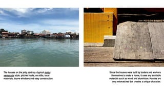The houses on the jetty portray a typical malay
vernacular style; pitched roofs, on stilts, local
materials, louvre windows and easy construction.
Since the houses were built by traders and workers
themselves to make a home, it uses any available
materials such as wood and aluminium. Houses are
very mismatched but creates a unique character.
 