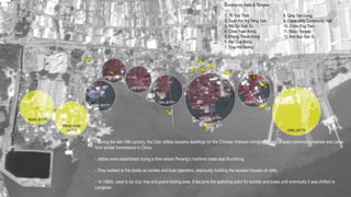 - During the late 19th century, the Clan Jetties became dwellings for the Chinese Hokkien immigrants, who shared common surnames and came
from similar hometowns in China.
- Jetties were established during a time where Penang’s maritime trade was flourishing.
- They worked at the docks as coolies and boat operators, eventually building the wooden houses on stilts.
- In 1980s, used to be duty free and grand trading area. It became the gathering point for tourists and boats until eventually it was shifted to
Langkawi
Community Halls & Temples
1. Ri Yue Than
2. Suan Hai Ing Yang Tian
3. Wu Gu Xian Zu
4. Chao Yuan Kong
5. Khang Thean Kong
6. Hai Gua Kiong
7. Ting Hai Keong
8. Qing Yan Gong
9. Chew Jetty Community Hall
10. Chow Eng Tien
11. Mazu Temple
12. Kim Aun San Si
 