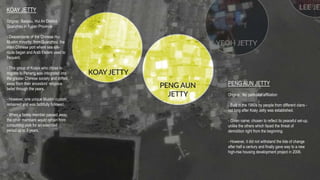 KOAY JETTY
Origins: Baiqipu, Hui An District,
Quanzhou in Fujian Province
- Descendants of the Chinese Hui
Muslim minority; from Quanzhou, the
main Chinese port where sea silk-
route began and Arab traders used to
frequent.
- This group of Koays who chose to
migrate to Penang was integrated into
the greater Chinese society and drifted
away from their ancestors’ religious
belief through the years.
- However, one unique Muslim custom
remained and was faithfully followed.
- When a family member passed away,
the other members would refrain from
consuming pork for an extended
period up to 3 years.
PENG AUN JETTY
Origins: No particular affiliation
- Built in the 1960s by people from different clans -
not long after Koay Jetty was established.
- Given name; chosen to reflect its peaceful set-up,
unlike the others which faced the threat of
demolition right from the beginning.
- However, it did not withstand the tide of change
after half a century and finally gave way to a new
high-rise housing development project in 2006.
 