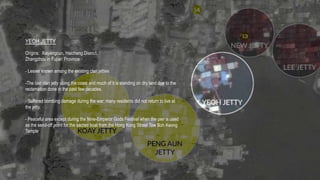 YEOH JETTY
Origins: Xiayangcun, Haicheng District,
Zhangzhou in Fujian Province
- Lesser known among the existing clan jetties
-The last clan jetty along the coast and much of it is standing on dry land due to the
reclamation done in the past few decades.
- Suffered bombing damage during the war; many residents did not return to live at
the jetty.
- Peaceful area except during the Nine-Emperor Gods Festival when the pier is used
as the send-off point for the sacred boat from the Hong Kong Street Tow Boh Keong
Temple
 