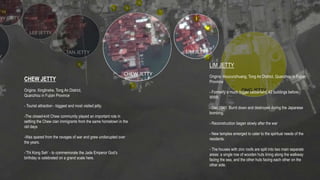 CHEW JETTY
Origins: Xinglinshe, Tong An District,
Quanzhou in Fujian Province
- Tourist attraction - biggest and most visited jetty.
-The closed-knit Chew community played an important role in
settling the Chew clan immigrants from the same hometown in the
old days
-Was spared from the ravages of war and grew undisrupted over
the years.
-’Thi Kong Seh’ - to commemorate the Jade Emperor God’s
birthday is celebrated on a grand scale here.
LIM JETTY
Origins: Houcunzhuang, Tong An District, Quanzhou in Fujian
Province
- Formerly a much bigger settlement; 42 buildings before
WWII.
- Dec 1941: Burnt down and destroyed during the Japanese
bombing.
- Reconstruction began slowly after the war
- New temples emerged to cater to the spiritual needs of the
residents.
- The houses with zinc roofs are split into two main separate
areas: a single row of wooden huts lining along the walkway
facing the sea, and the other huts facing each other on the
other side.
 