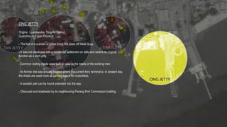 ONG JETTY
Origins: Luanmeishe, Tong An District,
Quanzhou in Fujian Province
- The first of a number of jetties lining the coast off Weld Quay.
- It was not developed into a residential settlement on stilts and retains its original
function as a work jetty.
- Common resting sheds were built to cater to the needs of the working men.
- Its former site was actually located where the current ferry terminal is. In present day,
the sheds are used more as parking space for motorbikes,
- A wooden pier can be found extended into the sea.
- Obscured and shadowed by its neighbouring Penang Port Commission building.
 