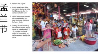 兰
节
孟
• Held on Lunar July 14th
• Known as the Hungry Ghost
month which also the day of the
Hell Gate open to allow the
spirits come back to earth.
• On this festival, family members
will prepare feast and burn
paper products as offerings to
the hungry ghosts.
• A Meng Lan event will held by
the community of Yeoh Jetty by
inviting the Great Master (大士
爷) to protect the people
during this month. Also, the
performance and feast for the
spirits.
 
