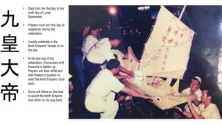 九
皇
大
帝
• Start from the first day to the
ninth day of Lunar
September.
• Prayers must eat nine day of
vegetarian during the
celebration.
• Usually celebrate in the
Ninth Emperor Temple or on
the sea.
• At the last day of the
celebration, firecrackers and
fireworks is lighten up.
Prayers will wear white and
hold flowers or joystick to
send the Ninth Emperor God
back.
• Some will follow on the boat
to escort the Ninth Emperor
God when on his way back.
 