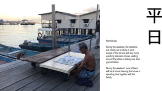 平
日Normal day
During the weekday, the residents
are mostly out to study or work
except of the old one will stay home
watching television shows, walking
around the jetties or taking care their
grandchildren.
During the weekend, most of them
will be at home cleaning the house or
spending time together with the
family.
 