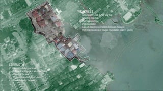 STRENGTH
• Strong cultural practices
• Different ambiance in an urban fitting
• Views of the sea
• Unique characteristic of place
• Medium visitor frequency
WEAKNESS
• Unpleasant smell during low tide
• Flooding high tide
• Poor access road
• Poor sanitation
• Lack of cleanliness (rubbish between houses)
• High maintenance of houses foundation (each 5 years)
 