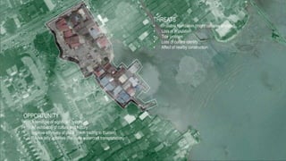 OPPORTUNITY
• A reminder of significant history
• An exhibition of culture and history
• Improve economy of place (From trading to tourism)
• Revive jetty activities (Re-invite watercraft transportation)
THREATS
• Unstable foundation (might collapse anytime)
• Loss of population
• Tide problem
• Loss of culture identity
• Affect of nearby construction
 