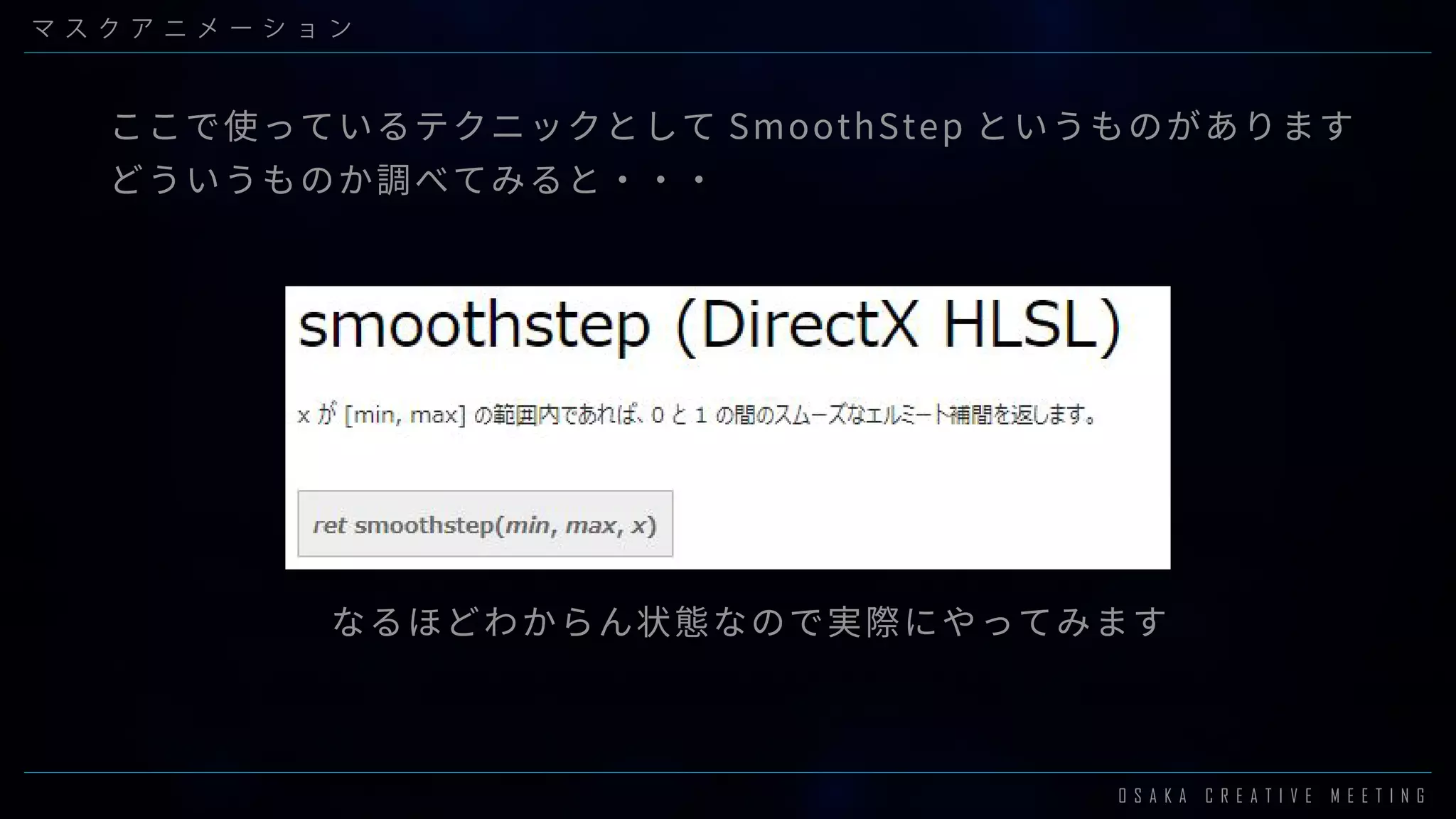 O S A K A C R E A T I V E M E E T I N G
マ ス ク ア ニ メ ー シ ョ ン
ここで使っているテクニックとして SmoothStep というものがあります
どういうものか調べてみると・・・
なるほどわからん状態なので実際にやってみます
 