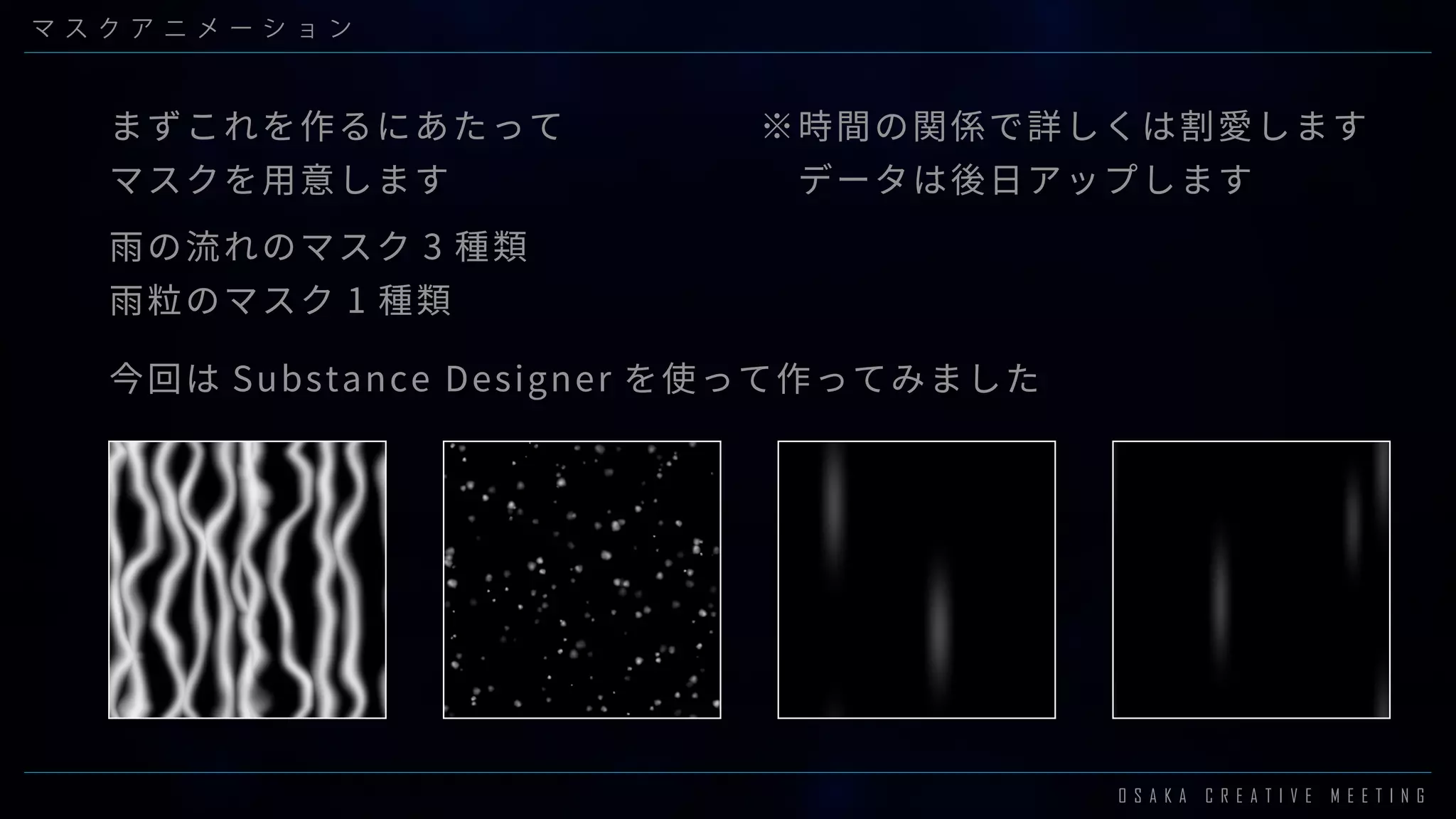 O S A K A C R E A T I V E M E E T I N G
マ ス ク ア ニ メ ー シ ョ ン
※時間の関係で詳しくは割愛します
　データは後日アップします
今回は Substance Designer を使って作ってみました
まずこれを作るにあたって
マスクを用意します
雨の流れのマスク 3 種類
雨粒のマスク 1 種類
 