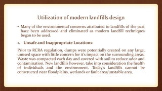 Utilization of modern landfills design
• Many of the environmental concerns attributed to landfills of the past
have been addressed and eliminated as modern landfill techniques
began to be used.
1. Unsafe and Inappropriate Locations:
Prior to RCRA regulation, dumps were potentially created on any large,
unused space with little concern for it’s impact on the surrounding areas.
Waste was compacted each day and covered with soil to reduce odor and
contamination. New landfills however, take into consideration the health
of individuals and the environment. Today’s landfills cannot be
constructed near floodplains, wetlands or fault area/unstable area.
 