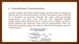 2. Groundwater Contamination
Another problem with older landfill design was that waste was deposited
directly onto the soil with no barrier or liner. This allowed water (referred
to as leachate) to percolate through the waste, pick-up harmful
contaminates, and then enter into the soil. Improved landfill
design requires that protective liners, made of clay or plastic, provide a
barrier between the disposed waste and the ground below. Now any
liquid that develops among the waste is collected and treated to prevent
contamination
 
