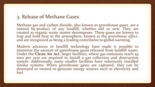 3. Release of Methane Gases
Methane gas and carbon dioxide, also known as greenhouse gases, are a
natural by-product of any landfill, whether old or new. They are
created as organic waste matter decomposes. These gases are known to
trap and hold heat in the atmosphere, known as the greenhouse effect,
and are recognized as being a leading contributor to global warming.
Modern advances in landfill technology have made it possible to
minimize the amount of greenhouse gases released from landfill waste.
Under the Clean Air Act, larger facilities, where gas emissions reach 55
tons per year are required to install a gas collection and destruction
system. Additionally, many smaller facilities have voluntarily installed
similar systems. When greenhouse gases are captured, they can be
destroyed or treated to generate energy sources such as electricity and
fuel.
 