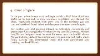 4. Reuse of Space
In the past, when dumps were no longer usable, a final layer of soil was
added to the top and, in some instances, vegetation was planted. But
often, vegetation couldn’t even grow due to the methane gas and
contaminated soil found below and the space was never useable again.
But limited land and growing interest in cultivating community and
green space has changed the way that closing landfills are used. Modern
landfills are designed from the start for reuse once the landfill closes.
Almost indistinguishable from other land, you can now find parks, sports
fields, parking lots, commercial space, and even agricultural land
thriving over landfill land.
 