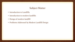 Subject Matter
• Introduction to Landfills
• Introduction to modern landfills
• Design of modern landfill
• Problems Addressed by Modern Landfill Design
 
