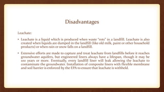 Disadvantages
Leachate:
• Leachate is a liquid which is produced when waste “rots” in a landfill. Leachate is also
created when liquids are dumped in the landfill (like old milk, paint or other household
products) or when rain or snow falls on a landfill.
• Extensive efforts are made to capture and treat leachate from landfills before it reaches
groundwater aquifers, but engineered liners always have a lifespan, though it may be
100 years or more. Eventually, every landfill liner will leak allowing the leachate to
contaminate the groundwater. Installation of composite liners with flexible membrane
and soil barrier is enforced by the EPA to ensure that leachate is withheld.
 