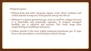 Dangerous gases:
• Rotting food and other decaying organic waste allows methane and
carbon dioxide to seep out of the ground and up into the air.
• Methane is a potent greenhouse gas, and can itself be a danger because
it is flammable and potentially explosive. In properly managed
landfills, gas is collected and utilized. This could range from
simple flaring to landfill gas utilization.
• Carbon dioxide is the most widely produced greenhouse gas. It traps
heat in the atmosphere, contributing to climate change
 