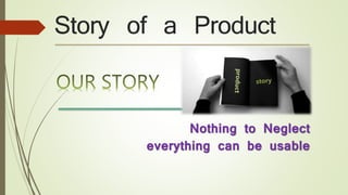 Story of a Product
Nothing to Neglect
everything can be usable
 