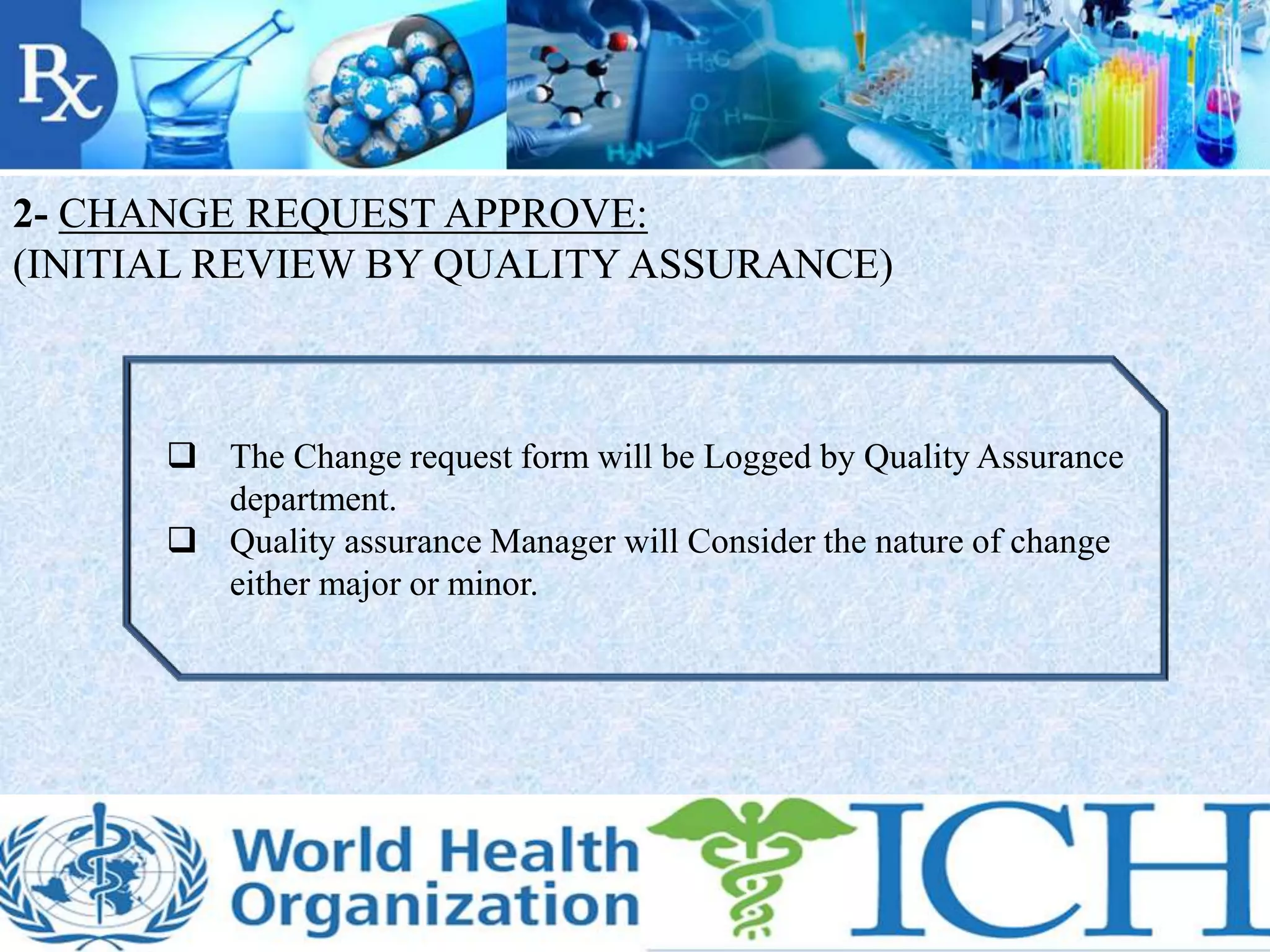 2- CHANGE REQUEST APPROVE:
(INITIAL REVIEW BY QUALITY ASSURANCE)
 The Change request form will be Logged by Quality Assurance
department.
 Quality assurance Manager will Consider the nature of change
either major or minor.
 