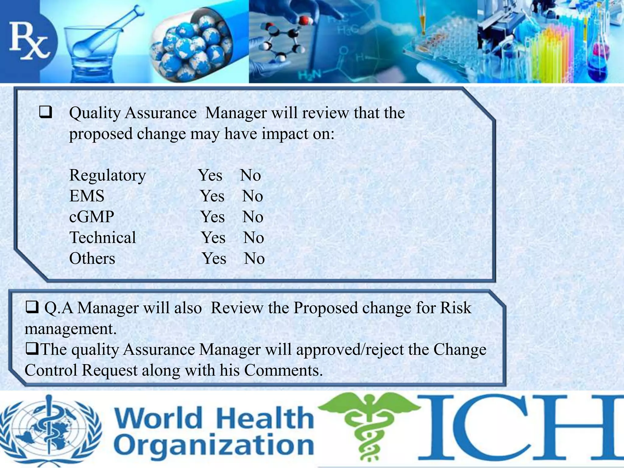  Quality Assurance Manager will review that the
proposed change may have impact on:
Regulatory Yes No
EMS Yes No
cGMP Yes No
Technical Yes No
Others Yes No
 Q.A Manager will also Review the Proposed change for Risk
management.
The quality Assurance Manager will approved/reject the Change
Control Request along with his Comments.
 