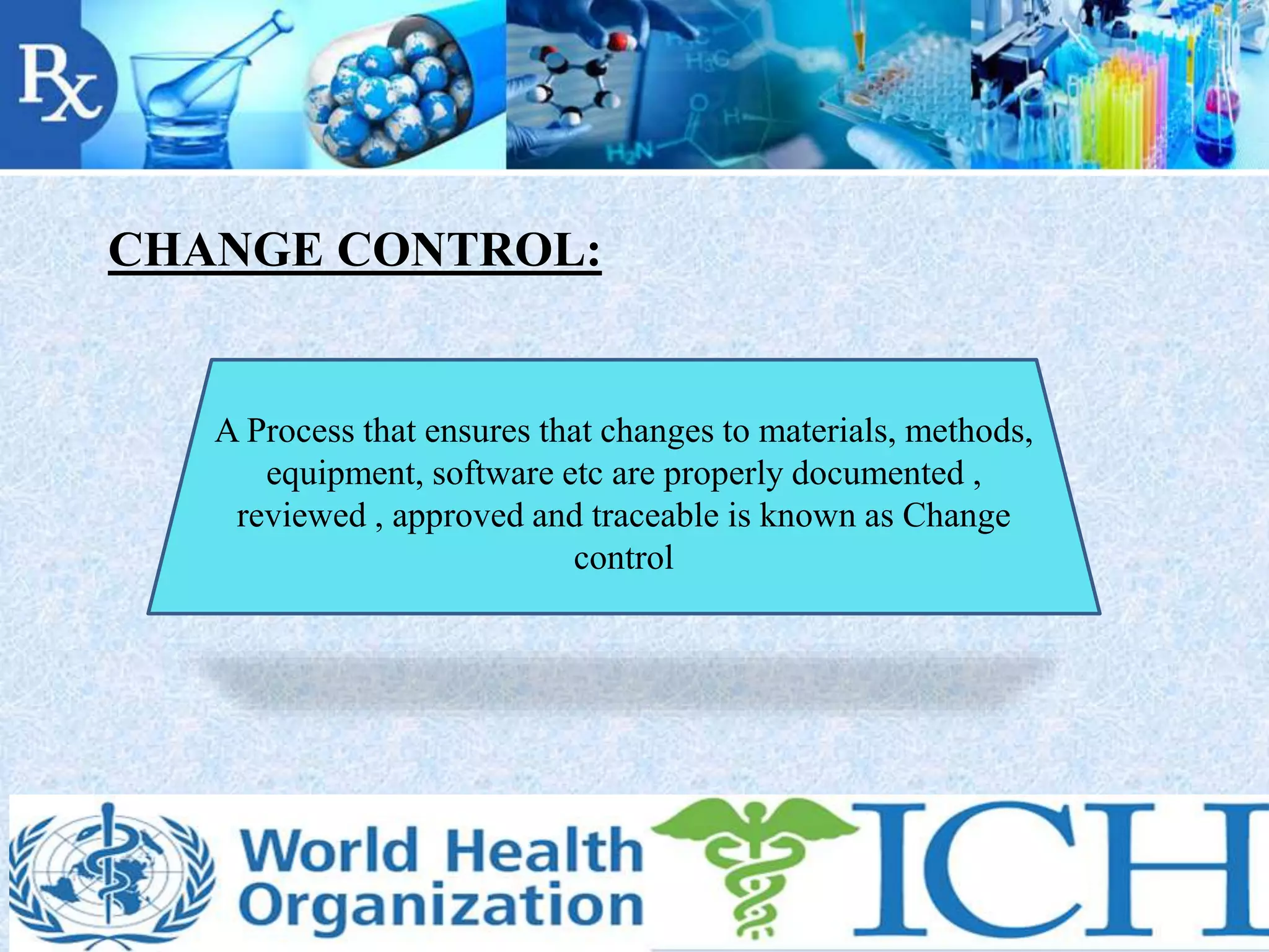 CHANGE CONTROL:
A Process that ensures that changes to materials, methods,
equipment, software etc are properly documented ,
reviewed , approved and traceable is known as Change
control
 