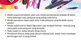  Model sequenced adalah salah satu model pembelajaran terpadu di dalam
lintas beberapa mata pelajaran yang paling sederhana.
 Model pemaduan topik-topik antar mata pelajaran yang berbeda secara
paralel.
 Model sequenced ini dapat digunakan saat terdapat konsep – konsep yang
sama pada mata pelajaran yang berbeda.
 Pada model ini, kedua disiplin tetap murni.
 Penekanan khusus tetap pada domain bidang studi, tetapi siswa mendapat
keuntungan dari isi yang terkait.
KESIMPULAN
 
