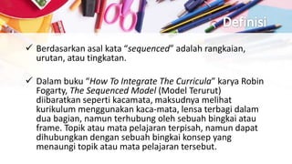  Berdasarkan asal kata “sequenced” adalah rangkaian,
urutan, atau tingkatan.
 Dalam buku “How To Integrate The Curricula” karya Robin
Fogarty, The Sequenced Model (Model Terurut)
diibaratkan seperti kacamata, maksudnya melihat
kurikulum menggunakan kaca-mata, lensa terbagi dalam
dua bagian, namun terhubung oleh sebuah bingkai atau
frame. Topik atau mata pelajaran terpisah, namun dapat
dihubungkan dengan sebuah bingkai konsep yang
menaungi topik atau mata pelajaran tersebut.
 