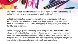 John Adams pernah berkata “The textbook is not moral contract that teachers are
obliged to teach – teachers are obliged to teach childrens”.
Maksudnya ialah dalam menyampaikan pelajaran, seorang guru tidak harus
terurut seperti yang ada dibuku, tetapi guru dapat menyusun ulang sehingga
murid akan lebih memahami karena bersinggungan dengan pelajaran yang lain
diwaktu yang bersamaan.
Namun sayangnya, guru lebih senang untuk mengikuti pola dan atau tata letak
teks yang telah ada di buku, mulai dari halaman pertama hingga halaman terakhir
tanpa mau menyusun ulang. Meskipun pada suatu kasus atau pelajaran tertentu,
mengikuti alur pada buku akan lebih baik, namun pada kasus yang lain bisa jadi itu
kurang baik, sehingga guru harus kreatif untuk menyusun ulang.
 