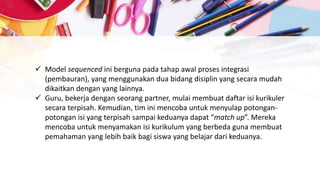  Model sequenced ini berguna pada tahap awal proses integrasi
(pembauran), yang menggunakan dua bidang disiplin yang secara mudah
dikaitkan dengan yang lainnya.
 Guru, bekerja dengan seorang partner, mulai membuat daftar isi kurikuler
secara terpisah. Kemudian, tim ini mencoba untuk menyulap potongan-
potongan isi yang terpisah sampai keduanya dapat “match up”. Mereka
mencoba untuk menyamakan isi kurikulum yang berbeda guna membuat
pemahaman yang lebih baik bagi siswa yang belajar dari keduanya.
 