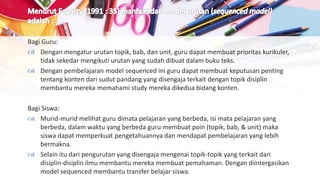 Bagi Guru:
 Dengan mengatur urutan topik, bab, dan unit, guru dapat membuat prioritas kurikuler,
tidak sekedar mengikuti urutan yang sudah dibuat dalam buku teks.
 Dengan pembelajaran model sequenced ini guru dapat membuat keputusan penting
tentang konten dari sudut pandang yang disengaja terkait dengan topik disiplin
membantu mereka memahami study mereka dikedua bidang konten.
Bagi Siswa:
 Murid-murid melihat guru dimata pelajaran yang berbeda, isi mata pelajaran yang
berbeda, dalam waktu yang berbeda guru membuat poin (topik, bab, & unit) maka
siswa dapat memperkuat pengetahuannya dan mendapat pembelajaran yang lebih
bermakna.
 Selain itu dari pengurutan yang disengaja mengenai topik-topik yang terkait dari
disiplin-disiplin ilmu membantu mereka membuat pemahaman. Dengan diintergasikan
model sequenced membantu transfer belajar siswa.
 