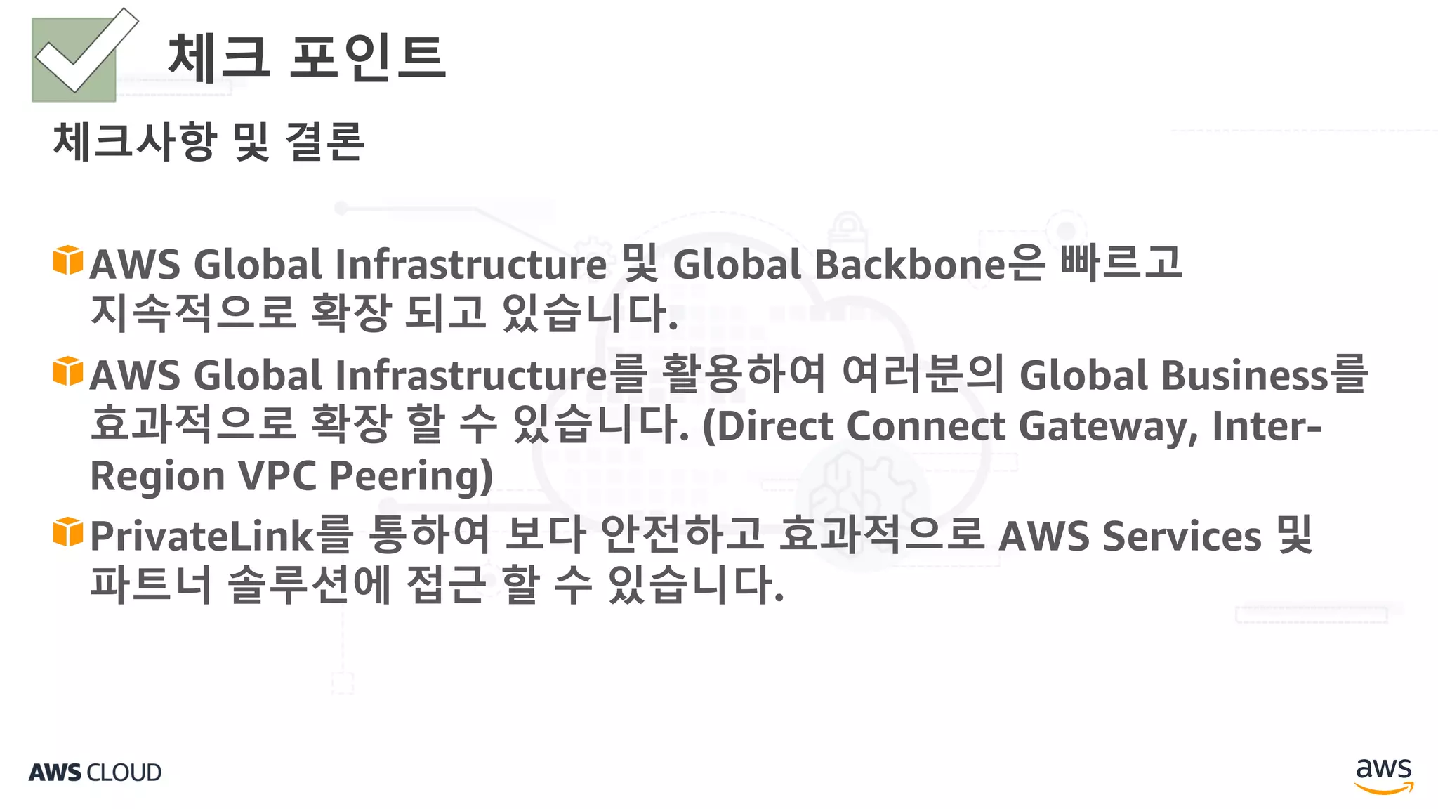 체크사항 및 결론
AWS Global Infrastructure 및 Global Backbone은 빠르고
지속적으로 확장 되고 있습니다.
AWS Global Infrastructure를 활용하여 여러분의 Global Business를
효과적으로 확장 할 수 있습니다. (Direct Connect Gateway, Inter-
Region VPC Peering)
PrivateLink를 통하여 보다 안전하고 효과적으로 AWS Services 및
파트너 솔루션에 접근 할 수 있습니다.
체크 포인트
 
