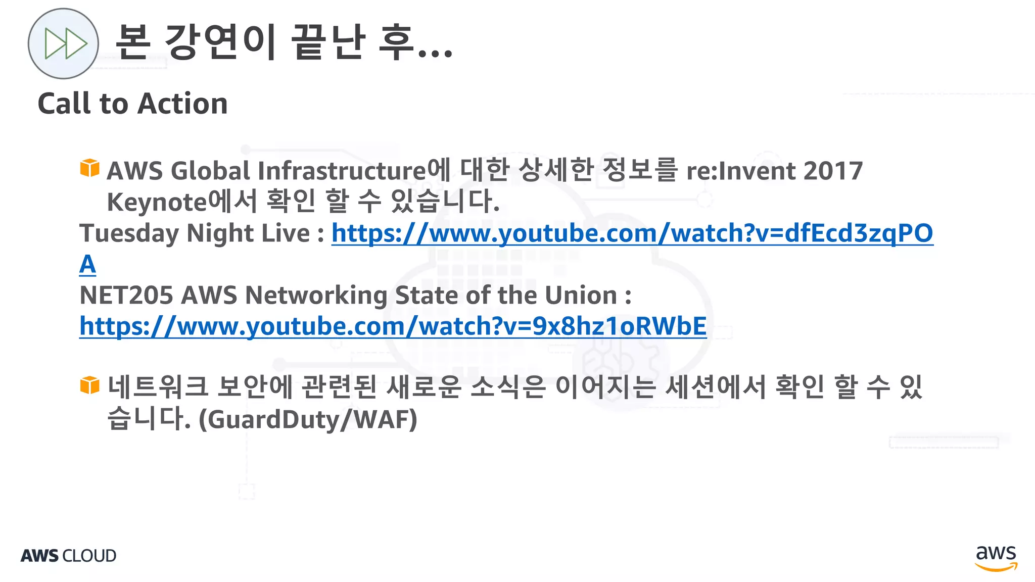 Call to Action
본 강연이 끝난 후…
AWS Global Infrastructure에 대한 상세한 정보를 re:Invent 2017
Keynote에서 확인 할 수 있습니다.
Tuesday Night Live : https://www.youtube.com/watch?v=dfEcd3zqPO
A
NET205 AWS Networking State of the Union :
https://www.youtube.com/watch?v=9x8hz1oRWbE
네트워크 보안에 관련된 새로운 소식은 이어지는 세션에서 확인 할 수 있
습니다. (GuardDuty/WAF)
 